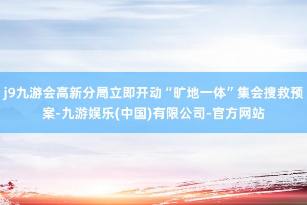 j9九游会高新分局立即开动“旷地一体”集会搜救预案-九游娱乐(中国)有限公司-官方网站