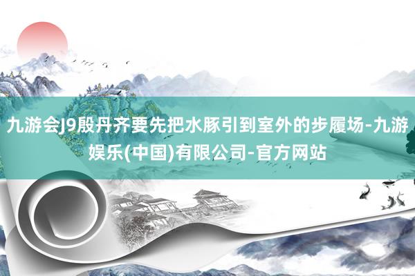 九游会J9殷丹齐要先把水豚引到室外的步履场-九游娱乐(中国)有限公司-官方网站