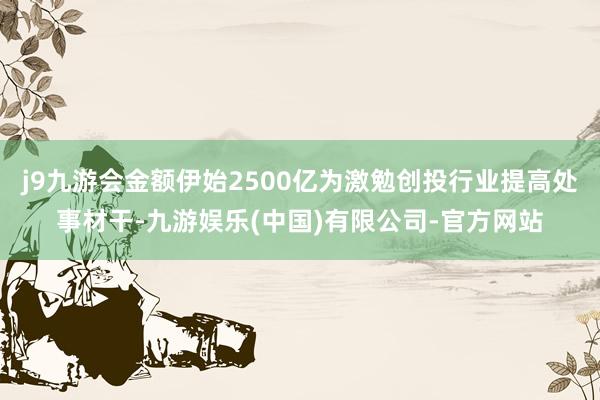 j9九游会金额伊始2500亿为激勉创投行业提高处事材干-九游娱乐(中国)有限公司-官方网站