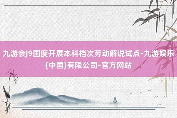 九游会J9国度开展本科档次劳动解说试点-九游娱乐(中国)有限公司-官方网站