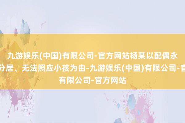 九游娱乐(中国)有限公司-官方网站杨某以配偶永久两地分居、无法照应小孩为由-九游娱乐(中国)有限公司-官方网站