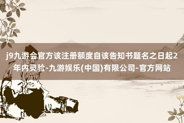 j9九游会官方该注册额度自该告知书题名之日起2年内灵验-九游娱乐(中国)有限公司-官方网站