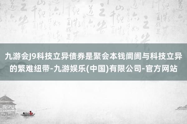 九游会J9科技立异债券是聚会本钱阛阓与科技立异的繁难纽带-九游娱乐(中国)有限公司-官方网站