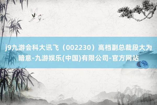 j9九游会科大讯飞（002230）高档副总裁段大为暗意-九游娱乐(中国)有限公司-官方网站