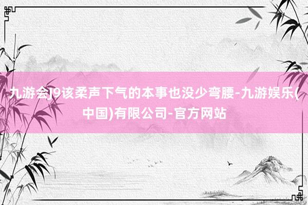 九游会J9该柔声下气的本事也没少弯腰-九游娱乐(中国)有限公司-官方网站