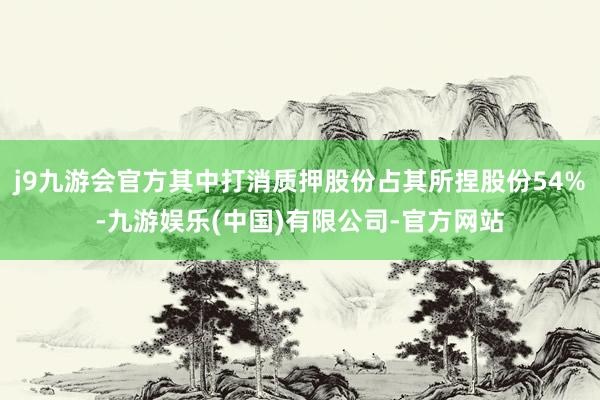 j9九游会官方其中打消质押股份占其所捏股份54%-九游娱乐(中国)有限公司-官方网站