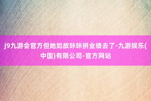 j9九游会官方但她如故咔咔拼业绩去了-九游娱乐(中国)有限公司-官方网站