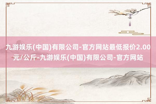 九游娱乐(中国)有限公司-官方网站最低报价2.00元/公斤-九游娱乐(中国)有限公司-官方网站