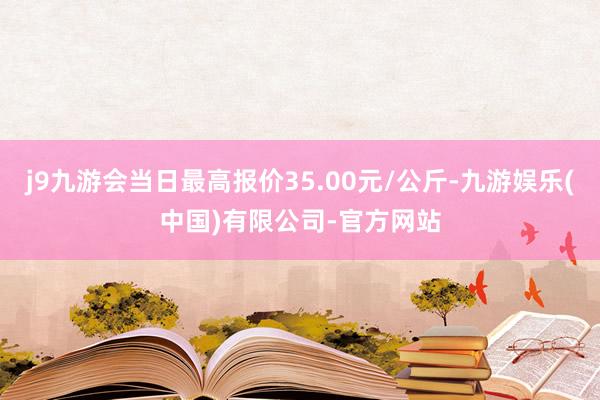j9九游会当日最高报价35.00元/公斤-九游娱乐(中国)有限公司-官方网站