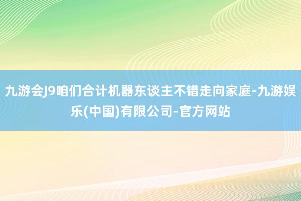 九游会J9咱们合计机器东谈主不错走向家庭-九游娱乐(中国)有限公司-官方网站