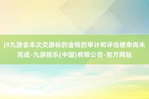 j9九游会本次交游标的金钱的审计和评估使命尚未完成-九游娱乐(中国)有限公司-官方网站
