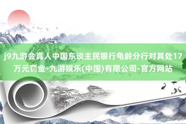 j9九游会真人中国东谈主民银行龟龄分行对其处17万元罚金-九游娱乐(中国)有限公司-官方网站