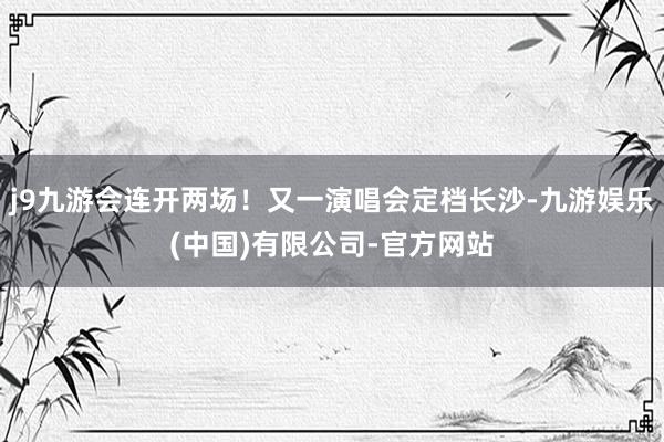 j9九游会连开两场!又一演唱会定档长沙-九游娱乐(中国)有限公司-官方网站