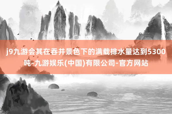 j9九游会其在吞并景色下的满载排水量达到5300吨-九游娱乐(中国)有限公司-官方网站