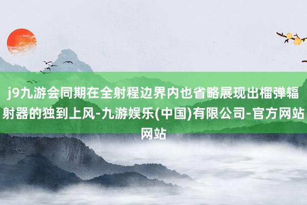 j9九游会同期在全射程边界内也省略展现出榴弹辐射器的独到上风-九游娱乐(中国)有限公司-官方网站