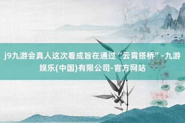 j9九游会真人这次看成旨在通过“云霄搭桥”-九游娱乐(中国)有限公司-官方网站