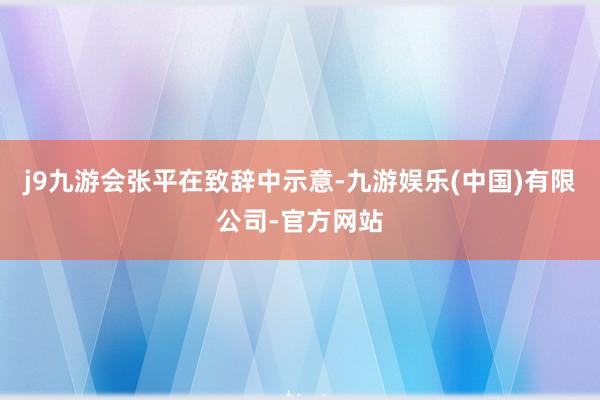 j9九游会 张平在致辞中示意-九游娱乐(中国)有限公司-官方网站