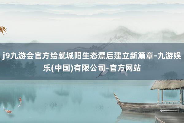 j9九游会官方绘就城阳生态漂后建立新篇章-九游娱乐(中国)有限公司-官方网站