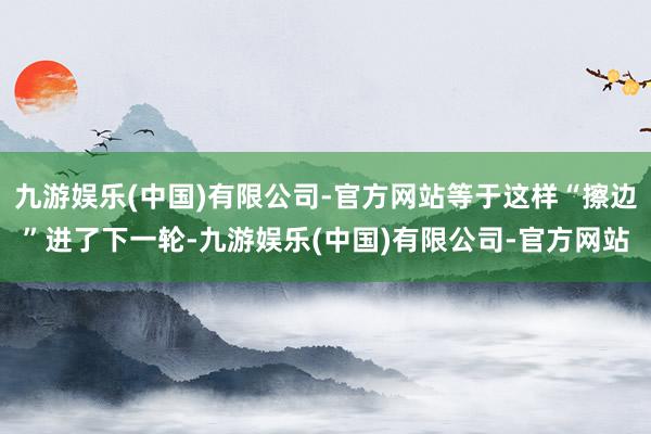 九游娱乐(中国)有限公司-官方网站等于这样“擦边”进了下一轮-九游娱乐(中国)有限公司-官方网站