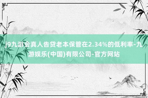 j9九游会真人告贷老本保管在2.34%的低利率-九游娱乐(中国)有限公司-官方网站