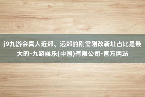 j9九游会真人近郊、远郊的刚需刚改新址占比是最大的-九游娱乐(中国)有限公司-官方网站