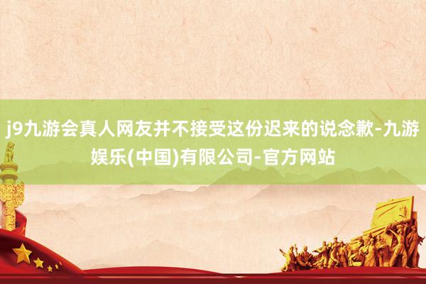 j9九游会真人网友并不接受这份迟来的说念歉-九游娱乐(中国)有限公司-官方网站