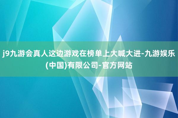 j9九游会真人这边游戏在榜单上大喊大进-九游娱乐(中国)有限公司-官方网站