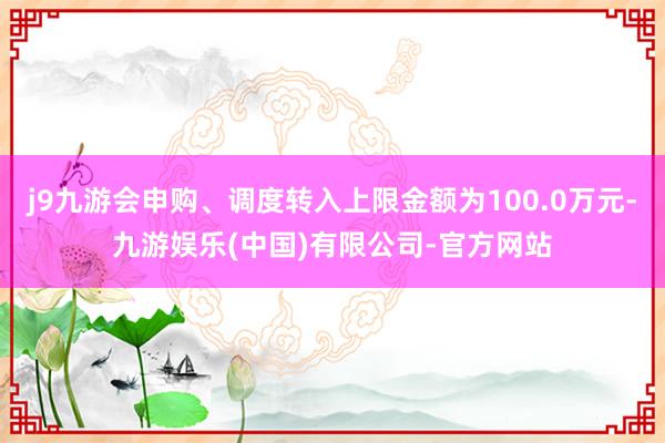 j9九游会申购、调度转入上限金额为100.0万元-九游娱乐(中国)有限公司-官方网站