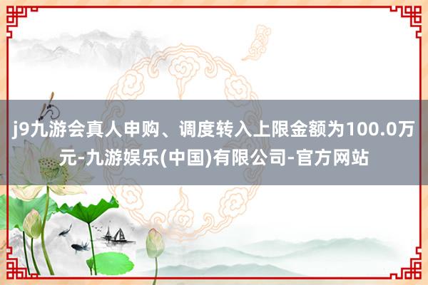 j9九游会真人申购、调度转入上限金额为100.0万元-九游娱乐(中国)有限公司-官方网站