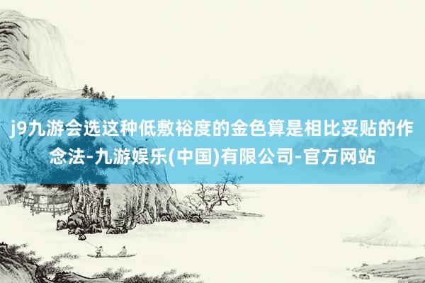 j9九游会选这种低敷裕度的金色算是相比妥贴的作念法-九游娱乐(中国)有限公司-官方网站