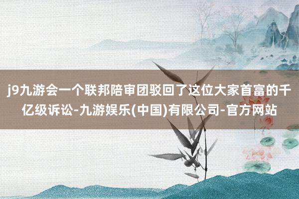 j9九游会一个联邦陪审团驳回了这位大家首富的千亿级诉讼-九游娱乐(中国)有限公司-官方网站