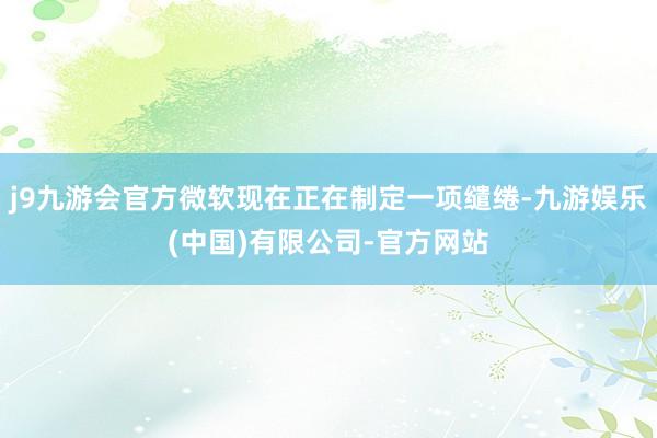 j9九游会官方微软现在正在制定一项缱绻-九游娱乐(中国)有限公司-官方网站
