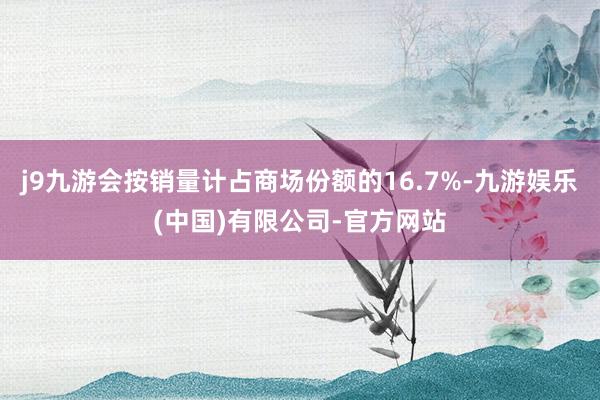 j9九游会按销量计占商场份额的16.7%-九游娱乐(中国)有限公司-官方网站