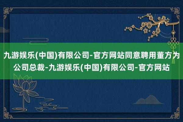 九游娱乐(中国)有限公司-官方网站同意聘用董方为公司总裁-九游娱乐(中国)有限公司-官方网站