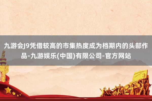 九游会J9凭借较高的市集热度成为档期内的头部作品-九游娱乐(中国)有限公司-官方网站
