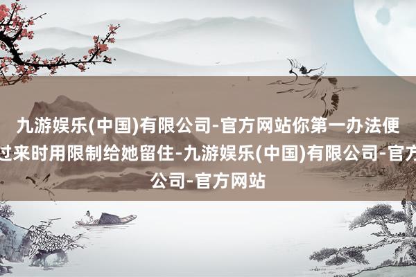 九游娱乐(中国)有限公司-官方网站你第一办法便是她过来时用限制给她留住-九游娱乐(中国)有限公司-官方网站