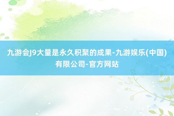 九游会J9大量是永久积聚的成果-九游娱乐(中国)有限公司-官方网站