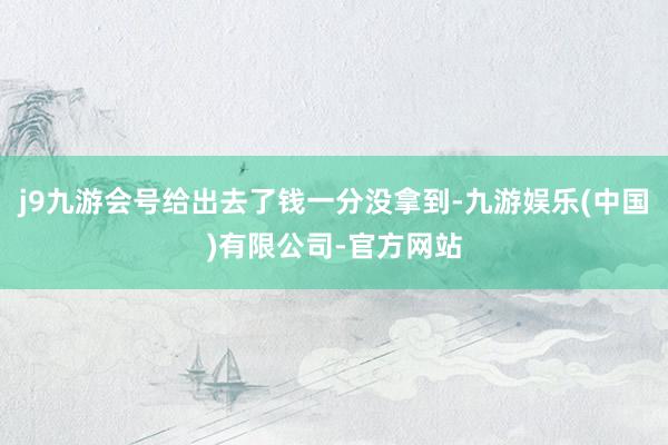 j9九游会号给出去了钱一分没拿到-九游娱乐(中国)有限公司-官方网站