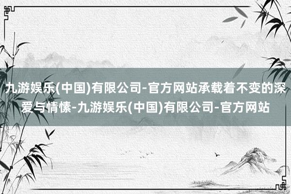 九游娱乐(中国)有限公司-官方网站承载着不变的深爱与情愫-九游娱乐(中国)有限公司-官方网站