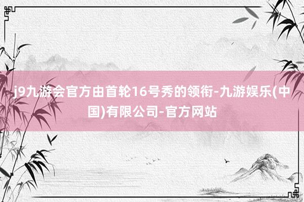 j9九游会官方由首轮16号秀的领衔-九游娱乐(中国)有限公司-官方网站