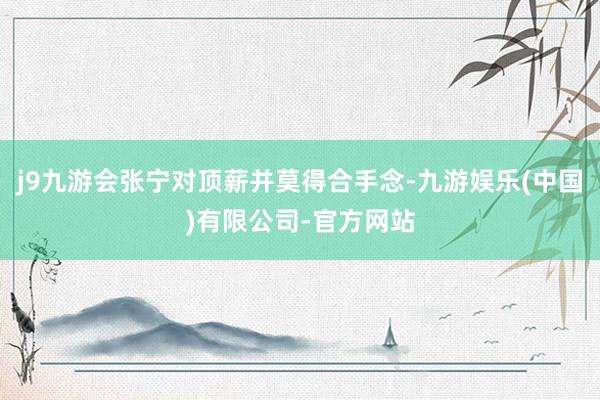 j9九游会张宁对顶薪并莫得合手念-九游娱乐(中国)有限公司-官方网站