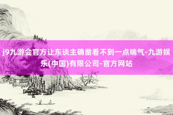 j9九游会官方让东谈主确凿看不到一点喘气-九游娱乐(中国)有限公司-官方网站