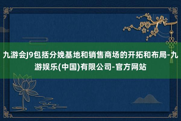 九游会J9包括分娩基地和销售商场的开拓和布局-九游娱乐(中国)有限公司-官方网站
