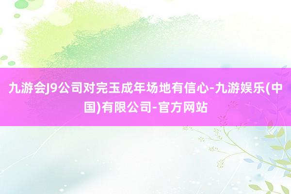 九游会J9公司对完玉成年场地有信心-九游娱乐(中国)有限公司-官方网站