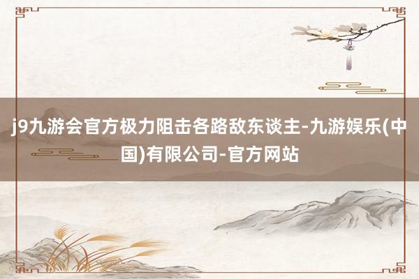 j9九游会官方极力阻击各路敌东谈主-九游娱乐(中国)有限公司-官方网站