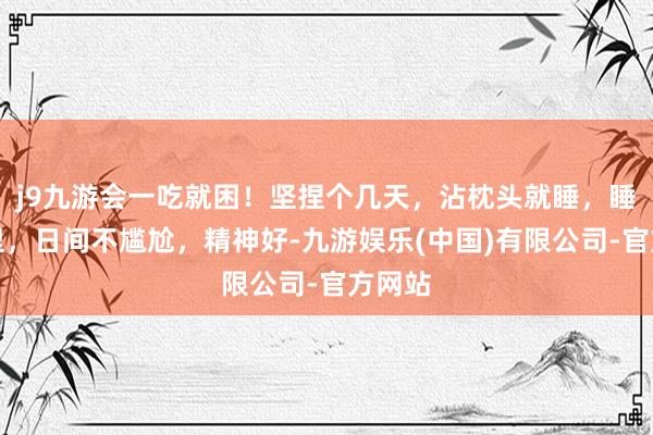 j9九游会一吃就困！坚捏个几天，沾枕头就睡，睡得千里，日间不尴尬，精神好-九游娱乐(中国)有限公司-官方网站