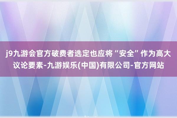 j9九游会官方破费者选定也应将“安全”作为高大议论要素-九游娱乐(中国)有限公司-官方网站