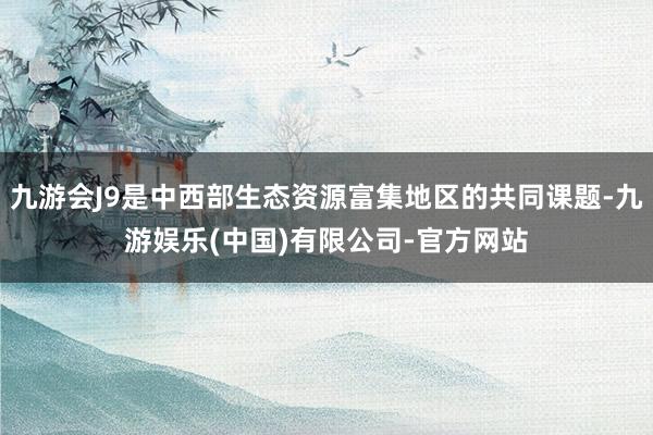 九游会J9是中西部生态资源富集地区的共同课题-九游娱乐(中国)有限公司-官方网站
