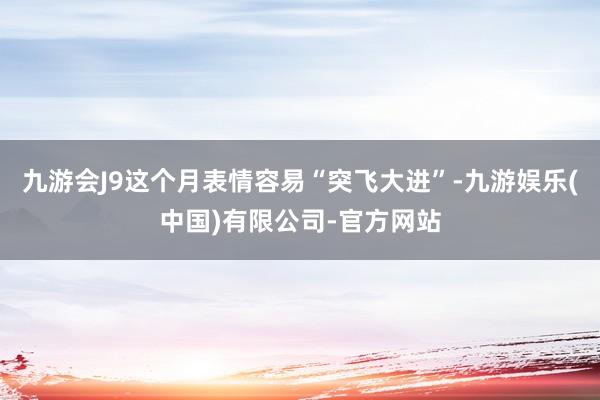 九游会J9这个月表情容易“突飞大进”-九游娱乐(中国)有限公司-官方网站