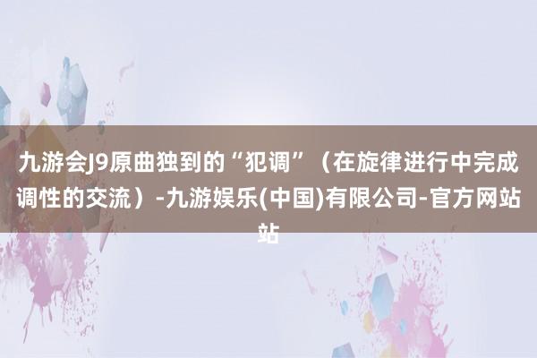 九游会J9原曲独到的“犯调”（在旋律进行中完成调性的交流）-九游娱乐(中国)有限公司-官方网站